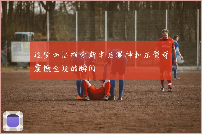追梦回忆维金斯季后赛神扣东契奇震撼全场的瞬间