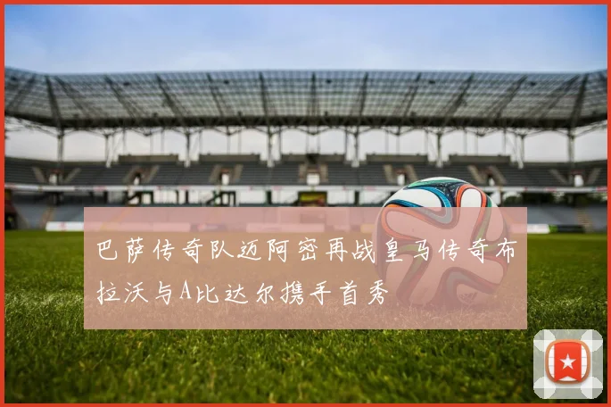 巴萨传奇队迈阿密再战皇马传奇布拉沃与A比达尔携手首秀