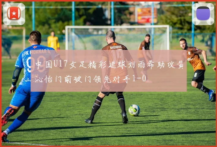 中国U17女足精彩进球刘雨希助攻黄沁怡门前破门领先对手1-0