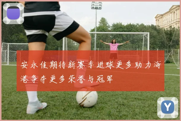 安永佳期待新赛季进球更多助力海港争夺更多荣誉与冠军