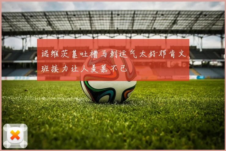 诺维茨基吐槽马刺运气太好邓肯文班接力让人羡慕不已