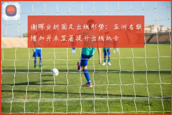 谢晖分析国足出线形势：亚洲名额增加并未显著提升出线机会