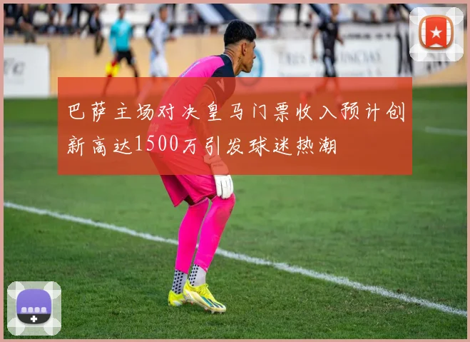巴萨主场对决皇马门票收入预计创新高达1500万引发球迷热潮