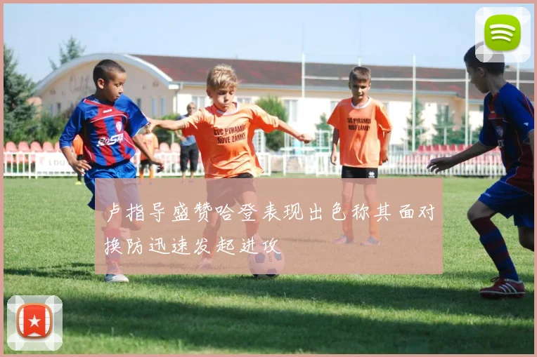 卢指导盛赞哈登表现出色称其面对换防迅速发起进攻