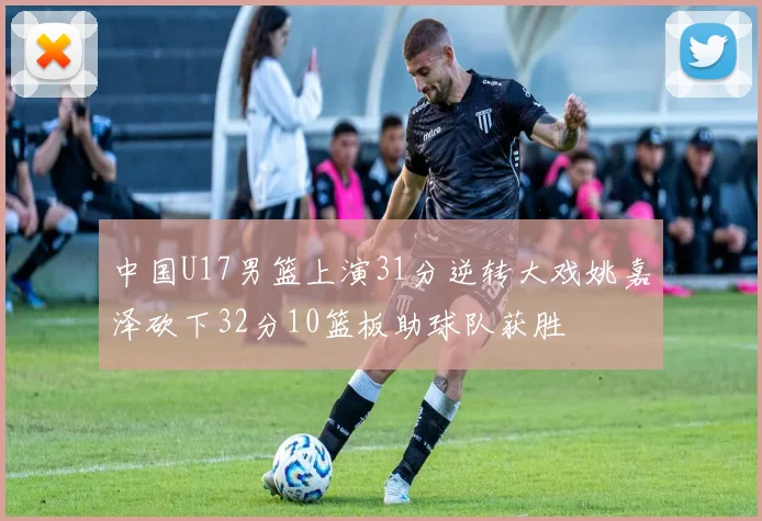 中国U17男篮上演31分逆转大戏姚嘉泽砍下32分10篮板助球队获胜