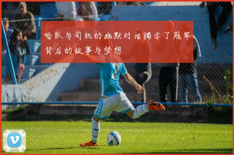 哈队与司机的幽默对话揭示了冠军背后的故事与梦想
