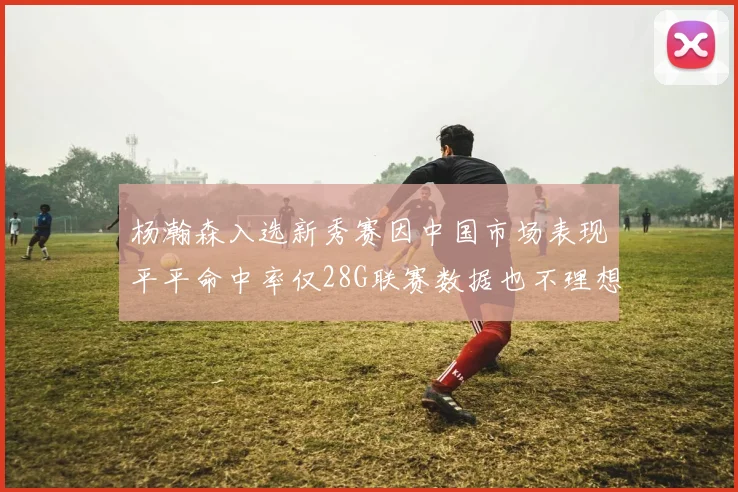 杨瀚森入选新秀赛因中国市场表现平平命中率仅28G联赛数据也不理想